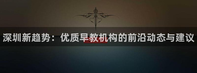 威九国际女神：深圳新趋势：优质早教机构的前沿动态与建议