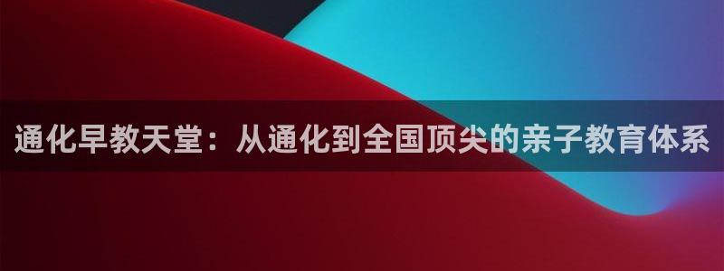 威九国际父亲的友人：通化早教天堂：从通化到全国顶尖的亲子教育体系