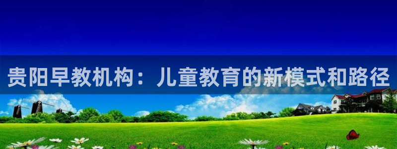 威九国际后爸：贵阳早教机构：儿童教育的新模式和路径
