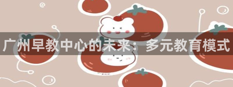 威九国际官方入口：广州早教中心的未来：多元教育模式